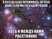 я всегда буду переживать за тебя даже если мы не будем рядом хоть и между нами расстояние