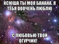 ксюша ты моя банана. я тебя ооочень люблю с любовью твой огурчик!❤