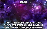 сага если бы ты знала на сколько ты мне дорога...тебя невозможно разлюбить и я хочу чтобы ты знала одно, я люблю тебя