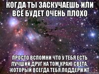 когда ты заскучаешь или всё будет очень плохо просто вспомни что у тебя есть лучший друг на том краю света, который всегда тебя поддержит