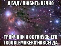 я буду любить вечно тройчики и останусь его troublemakers навсегда