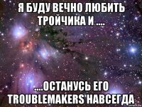 я буду вечно любить тройчика и .... ....останусь его troublemakers навсегда