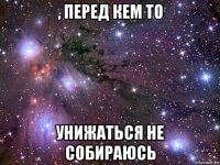 , перед кем то унижаться не собираюсь