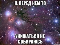 я, перед кем то унижаться не собираюсь