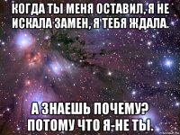 когда ты меня оставил, я не искала замен, я тебя ждала. а знаешь почему? потому что я-не ты.