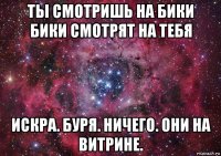 ты смотришь на бики бики смотрят на тебя искра. буря. ничего. они на витрине.