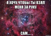 я хочу,чтобы ты взял меня за руку сам....