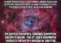 бачиш, павук повзе? а далі якийсь мудак пішохода не пропустив на тротуарі? за ним тролейбус стоїть, тролейбус поїде в парк і воді піде домому по дорозі покурить і викине докурену сигарету нахуй.. так от, іди в напямрку польоту сигарети і нікуди не звертай