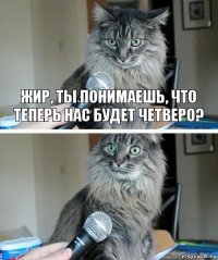 Жир, ты понимаешь, что теперь нас будет четверо? 