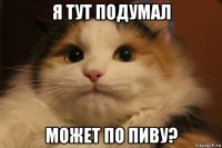 я тут подумал может по пиву?