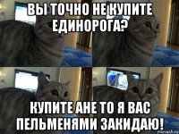 вы точно не купите единорога? купите ане то я вас пельменями закидаю!