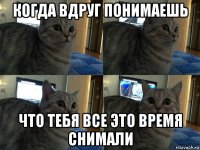 когда вдруг понимаешь что тебя все это время снимали