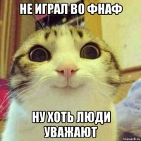 не играл во фнаф ну хоть люди уважают