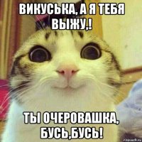 викуська, а я тебя выжу,! ты очеровашка, бусь,бусь!