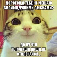 дорогой,я тебе не мешаю своими,чужими смсками? да ну что ты!?пиши,пиши,не отвлекайся...