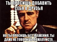 ты просишь добавить себя в друзья но ты просишь без уважения, ты даже не говоришь пожалуйста