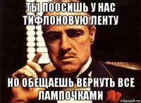 ты поосишь у нас тифлоновую ленту но обещаешь вернуть все лампочками