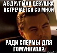 а вдруг моя девушка встречается со мной ради спермы для гомункула?