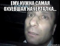 ему нужна самая охуевшая начерталка... 