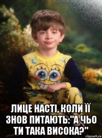  лице насті, коли її знов питають:"а чьо ти така висока?"