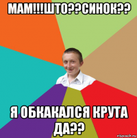 мам!!!што??синок?? я обкакался крута да??