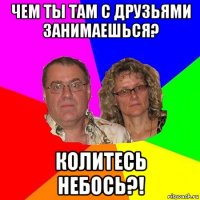 чем ты там с друзьями занимаешься? колитесь небось?!