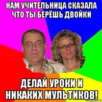 нам учительница сказала что ты берёшь двойки делай уроки и никаких мультиков!