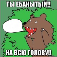 ты ебанытый!! на всю голову!!