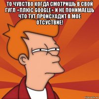 то чувство когда смотришь в свой гугл +плюс google+ и не понимаешь что тут происходит в мое отсуствие! 