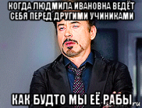 когда людмила ивановна ведёт себя перед другими учиниками как будто мы её рабы