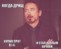 когда дрищ   купил прот B.I.G.    и стал наглым кочкой  