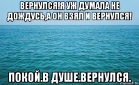 вернулся!я уж думала не дождусь,а он взял и вернулся! покой.в душе.вернулся.