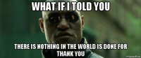 what if i told you there is nothing in the world is done for thank you