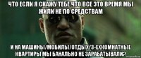 что если я скажу тебе что все это время мы жили не по средствам и на машины/мобилы/отдых/3-ехкомнатные квартиры мы банально не зарабатывали?