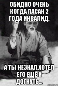 обидно очень когда пасан 2 года инвалид, а ты незнал,хотел его ещё и догнуть...