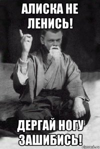 алиска не ленись! дергай ногу зашибись!