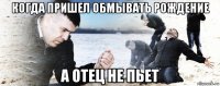 когда пришел обмывать рождение а отец не пьет