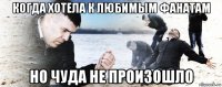 когда хотела к любимым фанатам но чуда не произошло