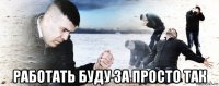  работать буду за просто так