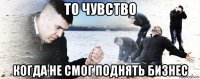 то чувство когда не смог поднять бизнес