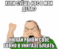 хули суёшь нос в мои дела ? нюхай раком своё говно в унитазе блеать