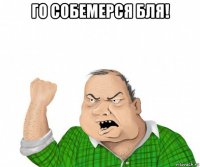 го собемерся бля! 