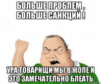 больше проблем , больше санкций ! ура товарищи мы в жопе и это замечательно блеать