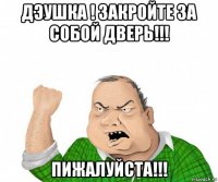 дэушка ! закройте за собой дверь!!! пижалуйста!!!