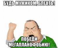 будь мужиком, блеать! победи мегапланофобию!