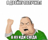 я двойку получил:( а ну иди сюда