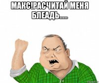 макс!расчитай меня блеадь..... 