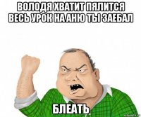 володя хватит пялится весь урок на аню ты заебал блеать