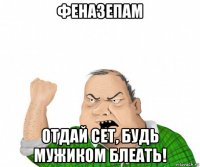 феназепам отдай сет, будь мужиком блеать!