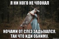 я ни кого не чпокал ночами от слез задыхался. так что иди обниму.